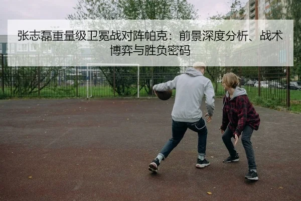 张志磊重量级卫冕战对阵帕克：前景深度分析、战术博弈与胜负密码
